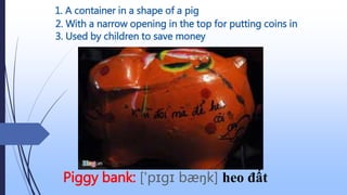 1. A container in a shape of a pig
Piggy bank: ['pɪgɪ bæŋk] heo đất
2. With a narrow opening in the top for putting coins in
3. Used by children to save money
 