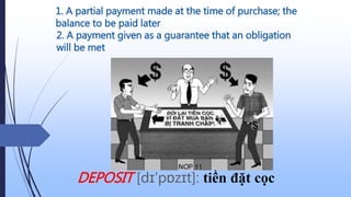 1. A partial payment made at the time of purchase; the
balance to be paid later
DEPOSIT [dɪ'pɒzɪt]: tiền đặt cọc
2. A payment given as a guarantee that an obligation
will be met
 
