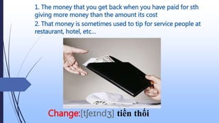 1. The money that you get back when you have paid for sth
giving more money than the amount its cost
Change:[tʃeɪndʒ] tiền thối
2. That money is sometimes used to tip for service people at
restaurant, hotel, etc…
 