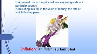1. A general rise in the prices of services and goods in a
particular country
Inflation: [ɪn'fleɪʃn] sự lạm phát
2. Resulting in a fall in the value of money; the rate at
which this happens
 