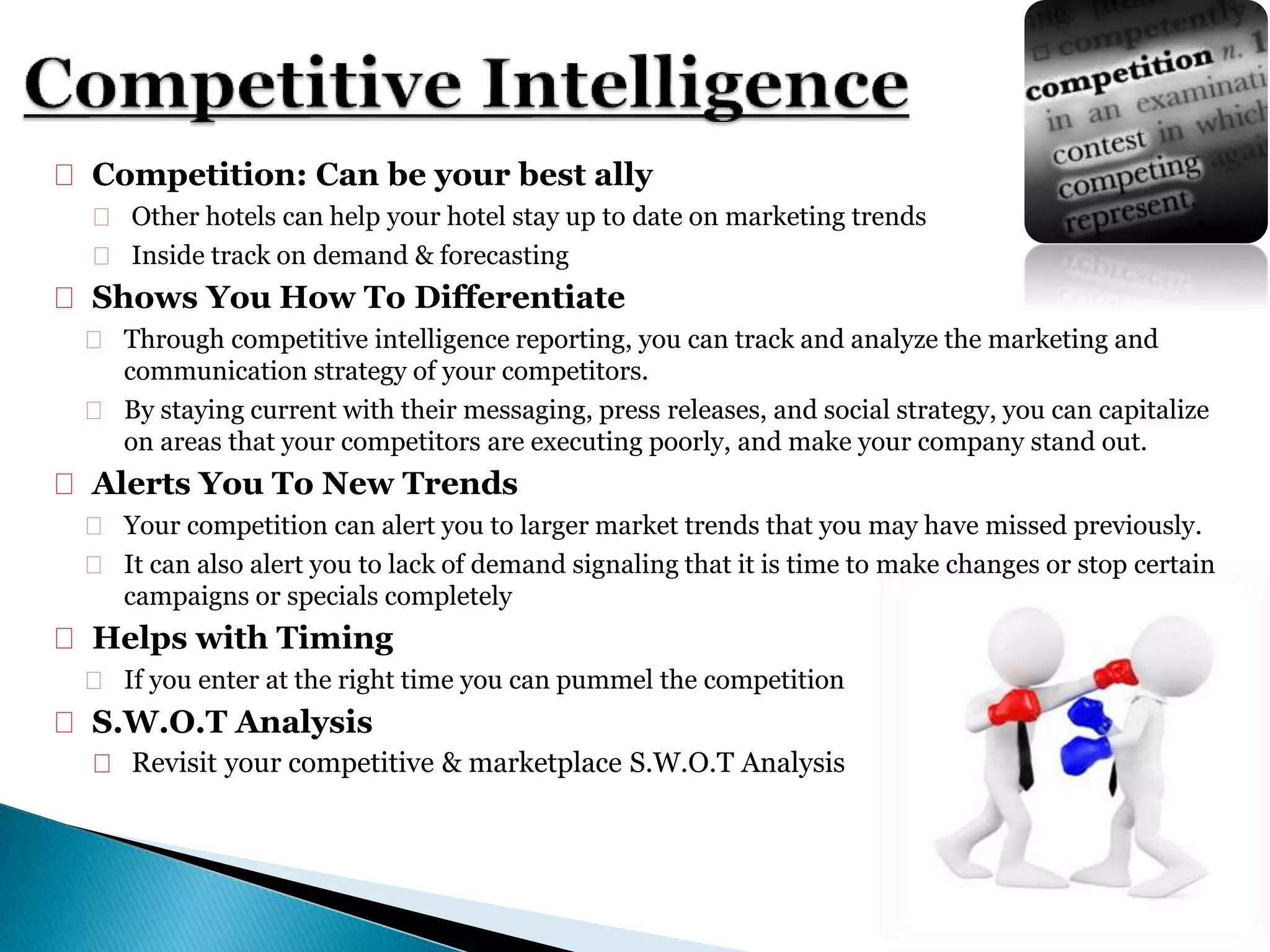  Competition: Can be your best ally
 Other hotels can help your hotel stay up to date on marketing trends
 Inside track on demand & forecasting
 Shows You How To Differentiate
 Through competitive intelligence reporting, you can track and analyze the marketing and
communication strategy of your competitors.
 By staying current with their messaging, press releases, and social strategy, you can capitalize
on areas that your competitors are executing poorly, and make your company stand out.
 Alerts You To New Trends
 Your competition can alert you to larger market trends that you may have missed previously.
 It can also alert you to lack of demand signaling that it is time to make changes or stop certain
campaigns or specials completely
 Helps with Timing
 If you enter at the right time you can pummel the competition
 S.W.O.T Analysis
 Revisit your competitive & marketplace S.W.O.T Analysis
 
