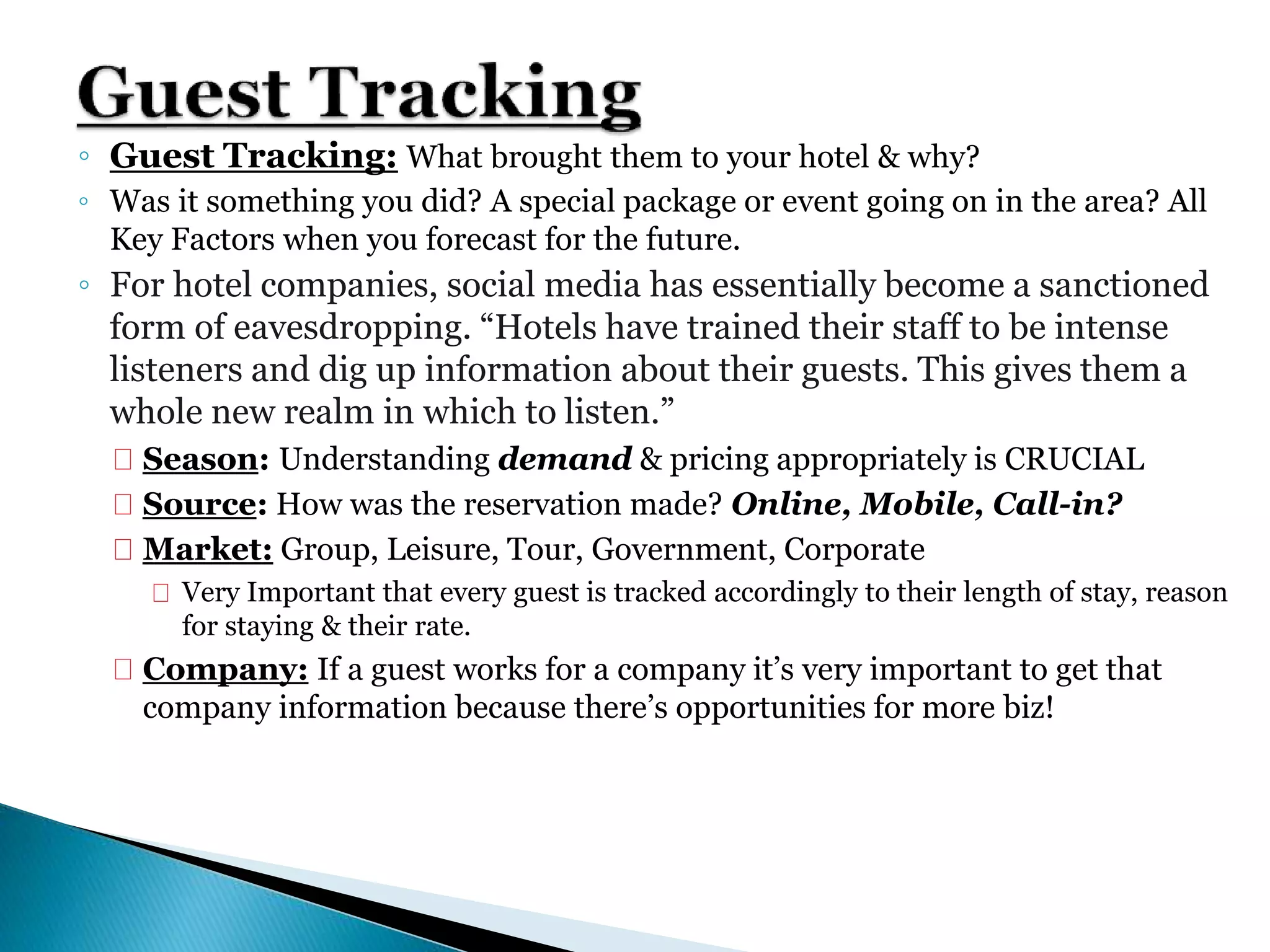◦ Guest Tracking: What brought them to your hotel & why?
◦ Was it something you did? A special package or event going on in the area? All
Key Factors when you forecast for the future.
◦ For hotel companies, social media has essentially become a sanctioned
form of eavesdropping. “Hotels have trained their staff to be intense
listeners and dig up information about their guests. This gives them a
whole new realm in which to listen.”
 Season: Understanding demand & pricing appropriately is CRUCIAL
 Source: How was the reservation made? Online, Mobile, Call-in?
 Market: Group, Leisure, Tour, Government, Corporate
 Very Important that every guest is tracked accordingly to their length of stay, reason
for staying & their rate.
 Company: If a guest works for a company it’s very important to get that
company information because there’s opportunities for more biz!
 