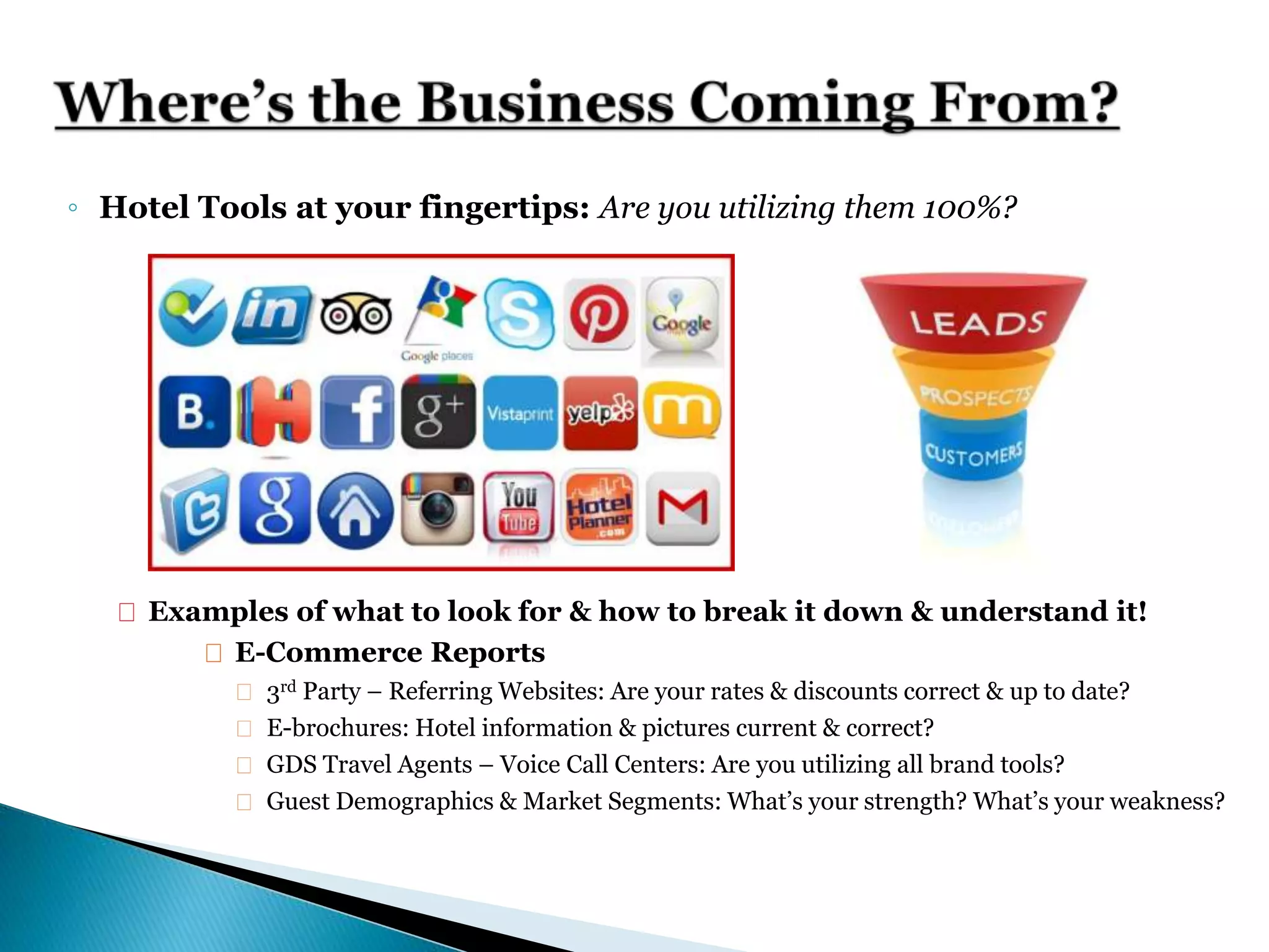 ◦ Hotel Tools at your fingertips: Are you utilizing them 100%?
 Examples of what to look for & how to break it down & understand it!
 E-Commerce Reports
 3rd Party – Referring Websites: Are your rates & discounts correct & up to date?
 E-brochures: Hotel information & pictures current & correct?
 GDS Travel Agents – Voice Call Centers: Are you utilizing all brand tools?
 Guest Demographics & Market Segments: What’s your strength? What’s your weakness?
 