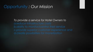Opportunity : Our Mission


     To provide a service for Hotel Owners to
     a.reduce infrastructure costs
     b.ability to monitor/control their service
     c.provide superior customer experience and
     d.create possibilities for monetization
 