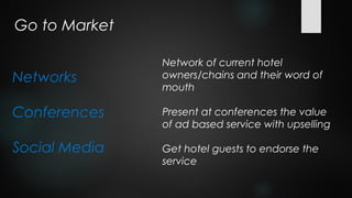 Go to Market

               Network of current hotel
Networks       owners/chains and their word of
               mouth

Conferences    Present at conferences the value
               of ad based service with upselling

Social Media   Get hotel guests to endorse the
               service
 