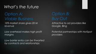 What’s the future
Option A:                           Option B:
Viable Business                     Buy Out
10% market share gives 20 M         Attractive to ad providers like
revenue                             Google, Bing

Low overhead makes high profit      Potential partnerships with HotSpot
margins                             providers

Low barrier entry can be thwarted
by contracts and relationships
 
