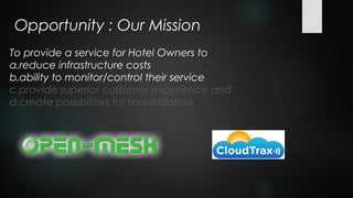 Opportunity : Our Mission
To provide a service for Hotel Owners to
a.reduce infrastructure costs
b.ability to monitor/control their service
c.provide superior customer experience and
d.create possibilities for monetization
 