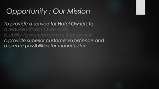 Opportunity : Our Mission
To provide a service for Hotel Owners to
a.reduce infrastructure costs
b.ability to monitor/control their service
c.provide superior customer experience and
d.create possibilities for monetization
 