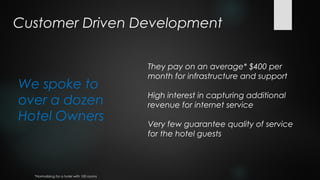 Customer Driven Development

                                            They pay on an average* $400 per
                                            month for infrastructure and support
We spoke to
                                            High interest in capturing additional
over a dozen                                revenue for internet service
Hotel Owners                                Very few guarantee quality of service
                                            for the hotel guests




  *Normalizing for a hotel with 100 rooms
 