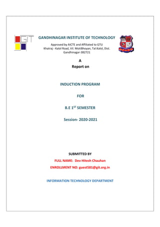 A
Report on
INDUCTION PROGRAM
FOR
B.E 1ST SEMESTER
Session- 2020-2021
SUBMITTED BY
FULL NAME: Dev Hitesh Chauhan
ENROLLMENT NO: guest581@git.org.in
INFORMATION TECHNOLOGY DEPARTMENT
GANDHINAGAR INSTITUTE OF TECHNOLOGY
Approved by AICTE and Affiliated to GTU
Khatraj - Kalol Road, Vil. MotiBhoyan, Tal.Kalol, Dist.
Gandhinagar-382721
 