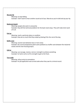 Zip your lip
Meaning: to stop talking
Example: I don't want to hear another sound out of you. Now do as you're told and zip your lip.
Backroom boy(s)
Meaning: people who work in anonymity
Example: they left the technical problems for the back-rooms boys. They will make short work
of it all.
End up
Meaning: reach a particular place or condition
Example: they ate so much that they ended up feeling ill for the rest of the day.
Buffer zone
Meaning: neutral zone between two or more areas
Example: the council proposed to plant some parkland as a buffer zone between the industrial
estate and the new housing project.
Call on
Meaning: use courage, reserve, nerve or strength to achieve something
Example: he had to call on all his strength to get to the finals.
Turn aside
Meaning: refuse entry to somewhere
Example: his job application was turned aside when they saw his criminal record.
 