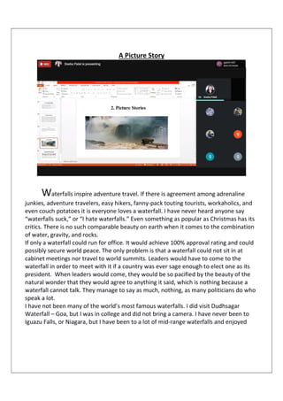 A Picture Story
Waterfalls inspire adventure travel. If there is agreement among adrenaline
junkies, adventure travelers, easy hikers, fanny-pack touting tourists, workaholics, and
even couch potatoes it is everyone loves a waterfall. I have never heard anyone say
“waterfalls suck,” or “I hate waterfalls.” Even something as popular as Christmas has its
critics. There is no such comparable beauty on earth when it comes to the combination
of water, gravity, and rocks.
If only a waterfall could run for office. It would achieve 100% approval rating and could
possibly secure world peace. The only problem is that a waterfall could not sit in at
cabinet meetings nor travel to world summits. Leaders would have to come to the
waterfall in order to meet with it if a country was ever sage enough to elect one as its
president. When leaders would come, they would be so pacified by the beauty of the
natural wonder that they would agree to anything it said, which is nothing because a
waterfall cannot talk. They manage to say as much, nothing, as many politicians do who
speak a lot.
I have not been many of the world’s most famous waterfalls. I did visit Dudhsagar
Waterfall – Goa, but I was in college and did not bring a camera. I have never been to
Iguazu Falls, or Niagara, but I have been to a lot of mid-range waterfalls and enjoyed
 