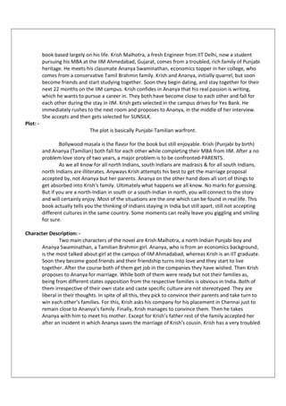 book based largely on his life. Krish Malhotra, a fresh Engineer from IIT Delhi, now a student
pursuing his MBA at the IIM Ahmedabad, Gujarat, comes from a troubled, rich family of Punjabi
heritage. He meets his classmate Ananya Swaminathan, economics topper in her college, who
comes from a conservative Tamil Brahmin family. Krish and Ananya, initially quarrel, but soon
become friends and start studying together. Soon they begin dating, and stay together for their
next 22 months on the IIM campus. Krish confides in Ananya that his real passion is writing,
which he wants to pursue a career in. They both have become close to each other and fall for
each other during the stay in IIM. Krish gets selected in the campus drives for Yes Bank. He
immediately rushes to the next room and proposes to Ananya, in the middle of her interview.
She accepts and then gets selected for SUNSILK.
Plot: -
The plot is basically Punjabi-Tamilian warfront.
Bollywood masala is the flavor for the book but still enjoyable. Krish (Punjabi by birth)
and Ananya (Tamilian) both fall for each other while completing their MBA from IIM. After a no
problem love story of two years, a major problem is to be confronted-PARENTS.
As we all know for all north Indians, south Indians are madrasis & for all south Indians,
north Indians are illiterates. Anyways Krish attempts his best to get the marriage proposal
accepted by, not Ananya but her parents. Ananya on the other hand does all sort of things to
get absorbed into Krish's family. Ultimately what happens we all know. No marks for guessing.
But if you are a north-Indian in south or a south-Indian in north, you will connect to the story
and will certainly enjoy. Most of the situations are the one which can be found in real life. This
book actually tells you the thinking of Indians staying in India but still apart, still not accepting
different cultures in the same country. Some moments can really leave you giggling and smiling
for sure.
Character Description: -
Two main characters of the novel are Krish Malhotra, a north Indian Punjabi boy and
Ananya Swaminathan, a Tamilian Brahmin girl. Ananya, who is from an economics background,
is the most talked about girl at the campus of IIM Ahmadabad, whereas Krish is an IIT graduate.
Soon they become good friends and their friendship turns into love and they start to live
together. After the course both of them get job in the companies they have wished. Then Krish
proposes to Ananya for marriage. While both of them were ready but not their families as,
being from different states opposition from the respective families is obvious in India. Both of
them irrespective of their own state and caste specific culture are not stereotyped. They are
liberal in their thoughts. In spite of all this, they pick to convince their parents and take turn to
win each other’s families. For this, Krish asks his company for his placement in Chennai just to
remain close to Ananya’s family. Finally, Krish manages to convince them. Then he takes
Ananya with him to meet his mother. Except for Krish’s father rest of the family accepted her
after an incident in which Ananya saves the marriage of Krish’s cousin. Krish has a very troubled
 