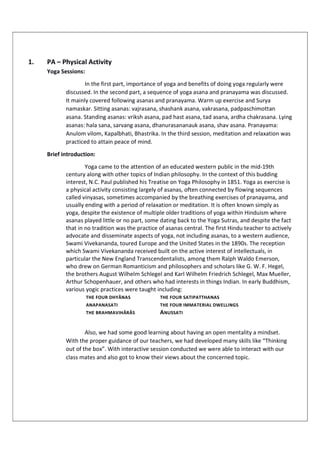 1. PA – Physical Activity
Yoga Sessions:
In the first part, importance of yoga and benefits of doing yoga regularly were
discussed. In the second part, a sequence of yoga asana and pranayama was discussed.
It mainly covered following asanas and pranayama. Warm up exercise and Surya
namaskar. Sitting asanas: vajrasana, shashank asana, vakrasana, padpaschimottan
asana. Standing asanas: vriksh asana, pad hast asana, tad asana, ardha chakrasana. Lying
asanas: hala sana, sarvang asana, dhanurasananauk asana, shav asana. Pranayama:
Anulom vilom, Kapalbhati, Bhastrika. In the third session, meditation and relaxation was
practiced to attain peace of mind.
Brief introduction:
Yoga came to the attention of an educated western public in the mid-19th
century along with other topics of Indian philosophy. In the context of this budding
interest, N.C. Paul published his Treatise on Yoga Philosophy in 1851. Yoga as exercise is
a physical activity consisting largely of asanas, often connected by flowing sequences
called vinyasas, sometimes accompanied by the breathing exercises of pranayama, and
usually ending with a period of relaxation or meditation. It is often known simply as
yoga, despite the existence of multiple older traditions of yoga within Hinduism where
asanas played little or no part, some dating back to the Yoga Sutras, and despite the fact
that in no tradition was the practice of asanas central. The first Hindu teacher to actively
advocate and disseminate aspects of yoga, not including asanas, to a western audience,
Swami Vivekananda, toured Europe and the United States in the 1890s. The reception
which Swami Vivekananda received built on the active interest of intellectuals, in
particular the New England Transcendentalists, among them Ralph Waldo Emerson,
who drew on German Romanticism and philosophers and scholars like G. W. F. Hegel,
the brothers August Wilhelm Schlegel and Karl Wilhelm Friedrich Schlegel, Max Mueller,
Arthur Schopenhauer, and others who had interests in things Indian. In early Buddhism,
various yogic practices were taught including:
THE FOUR DHYĀNAS THE FOUR SATIPATTHANAS
ANAPANASATI THE FOUR IMMATERIAL DWELLINGS
THE BRAHMAVIHĀRĀS ANUSSATI
Also, we had some good learning about having an open mentality a mindset.
With the proper guidance of our teachers, we had developed many skills like “Thinking
out of the box”. With interactive session conducted we were able to interact with our
class mates and also got to know their views about the concerned topic.
 