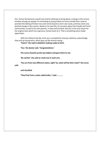 him. He has fast become a youth icon and his attempts to bring about a change in the narrow
mindset among our people, his entreating to young Indians to marry outside their caste to
promote the feeling of Indian-ness and not be bound to one's own caste, promises some very
positive change in the country. Based on his own life, his sarcasms about the Punjabi and Tamil
communities, as well as his own parents, in-laws and Yes bank. But this is the very reason for
the original story which has a genuine, honest touch to it. That is something every reader
appreciates.
With this Chetan Ends like, Krish up in a hospital for Ananya’s delivery, astonishingly
they end up having twins, which goes up like Ananya saying ...
‘Twins?’ she said in disbelief, looking ready to faint.
‘Yes,’ the doctor said. ‘Congratulations.’
The nurse cleaned up the two babies and gave them to me.
‘Be careful,’ she said as I took one in each arm.
‘You are from two different states, right? So, what will be their state?’ the nurse
said
and chuckled.
‘They’ll be from a state called India,’ I said............
 