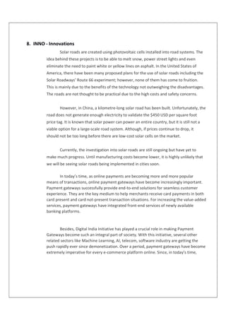 8. INNO - Innovations
Solar roads are created using photovoltaic cells installed into road systems. The
idea behind these projects is to be able to melt snow, power street lights and even
eliminate the need to paint white or yellow lines on asphalt. In the United States of
America, there have been many proposed plans for the use of solar roads including the
Solar Roadways’ Route 66 experiment; however, none of them has come to fruition.
This is mainly due to the benefits of the technology not outweighing the disadvantages.
The roads are not thought to be practical due to the high costs and safety concerns.
However, in China, a kilometre-long solar road has been built. Unfortunately, the
road does not generate enough electricity to validate the $450 USD per square foot
price tag. It is known that solar power can power an entire country, but it is still not a
viable option for a large-scale road system. Although, if prices continue to drop, it
should not be too long before there are low-cost solar cells on the market.
Currently, the investigation into solar roads are still ongoing but have yet to
make much progress. Until manufacturing costs become lower, it is highly unlikely that
we will be seeing solar roads being implemented in cities soon.
In today’s time, as online payments are becoming more and more popular
means of transactions, online payment gateways have become increasingly important.
Payment gateways successfully provide end-to-end solutions for seamless customer
experience. They are the key medium to help merchants receive card payments in both
card present and card not-present transaction situations. For increasing the value-added
services, payment gateways have integrated front-end services of newly available
banking platforms.
Besides, Digital India Initiative has played a crucial role in making Payment
Gateways become such an integral part of society. With this initiative, several other
related sectors like Machine Learning, AI, telecom, software industry are getting the
push rapidly ever since demonetization. Over a period, payment gateways have become
extremely imperative for every e-commerce platform online. Since, in today’s time,
 