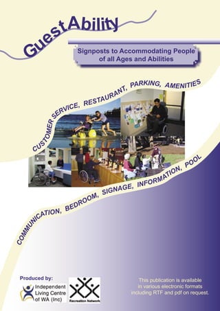 s tAbility
     ue
    G                     Signposts to Accommodating People
                                of all Ages and Abilities


                                                 ARKING, AMENITIE S
                                             T, P
                                       R   AN
                              RE S TAU
                         E,
                      VIC
                    ER
                S
            MER
          TO




            S
       CU

                                                                        O OL
                                                                    P
                                                                 N,
                                                              TIO
                                                        R   MA
                                            NF O
                                    A GE, I
                              , SIGN
                           OOM
                     E   DR
            TIO N, B
         ICA
    UN
  MM
CO




 Produced by:                                      This publication is available
                                                  in various electronic formats
                                               including RTF and pdf on request.

   GuestAbility                                                     Page 1
 