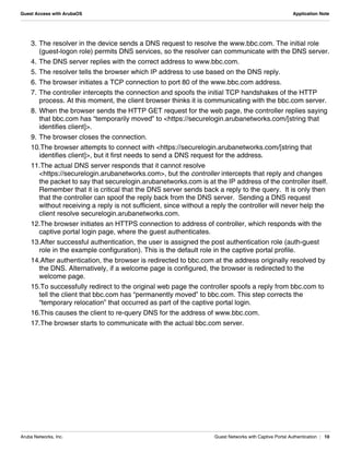 Aruba Networks, Inc. Guest Networks with Captive Portal Authentication | 10
Guest Access with ArubaOS Application Note
3. The resolver in the device sends a DNS request to resolve the www.bbc.com. The initial role
(guest-logon role) permits DNS services, so the resolver can communicate with the DNS server.
4. The DNS server replies with the correct address to www.bbc.com.
5. The resolver tells the browser which IP address to use based on the DNS reply.
6. The browser initiates a TCP connection to port 80 of the www.bbc.com address.
7. The controller intercepts the connection and spoofs the initial TCP handshakes of the HTTP
process. At this moment, the client browser thinks it is communicating with the bbc.com server.
8. When the browser sends the HTTP GET request for the web page, the controller replies saying
that bbc.com has “temporarily moved” to <https://securelogin.arubanetworks.com/[string that
identifies client]>.
9. The browser closes the connection.
10.The browser attempts to connect with <https://securelogin.arubanetworks.com/[string that
identifies client]>, but it first needs to send a DNS request for the address.
11.The actual DNS server responds that it cannot resolve
<https://securelogin.arubanetworks.com>, but the controller intercepts that reply and changes
the packet to say that securelogin.arubanetworks.com is at the IP address of the controller itself.
Remember that it is critical that the DNS server sends back a reply to the query.  It is only then
that the controller can spoof the reply back from the DNS server.  Sending a DNS request
without receiving a reply is not sufficient, since without a reply the controller will never help the
client resolve securelogin.arubanetworks.com.
12.The browser initiates an HTTPS connection to address of controller, which responds with the
captive portal login page, where the guest authenticates.
13.After successful authentication, the user is assigned the post authentication role (auth-guest
role in the example configuration). This is the default role in the captive portal profile.
14.After authentication, the browser is redirected to bbc.com at the address originally resolved by
the DNS. Alternatively, if a welcome page is configured, the browser is redirected to the
welcome page.
15.To successfully redirect to the original web page the controller spoofs a reply from bbc.com to
tell the client that bbc.com has “permanently moved” to bbc.com. This step corrects the
“temporary relocation” that occurred as part of the captive portal login.
16.This causes the client to re-query DNS for the address of www.bbc.com.
17.The browser starts to communicate with the actual bbc.com server.
 