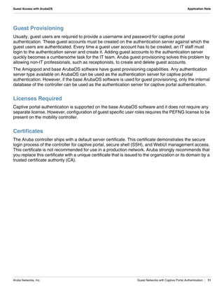 Aruba Networks, Inc. Guest Networks with Captive Portal Authentication | 11
Guest Access with ArubaOS Application Note
Guest Provisioning
Usually, guest users are required to provide a username and password for captive portal
authentication. These guest accounts must be created on the authentication server against which the
guest users are authenticated. Every time a guest user account has to be created, an IT staff must
login to the authentication server and create it. Adding guest accounts to the authentication server
quickly becomes a cumbersome task for the IT team. Aruba guest provisioning solves this problem by
allowing non-IT professionals, such as receptionists, to create and delete guest accounts.
The Amigopod and base ArubaOS software have guest provisioning capabilities. Any authentication
server type available on ArubaOS can be used as the authentication server for captive portal
authentication. However, if the base ArubaOS software is used for guest provisioning, only the internal
database of the controller can be used as the authentication server for captive portal authentication.
Licenses Required
Captive portal authentication is supported on the base ArubaOS software and it does not require any
separate license. However, configuration of guest specific user roles requires the PEFNG license to be
present on the mobility controller.
Certificates
The Aruba controller ships with a default server certificate. This certificate demonstrates the secure
login process of the controller for captive portal, secure shell (SSH), and WebUI management access.
This certificate is not recommended for use in a production network. Aruba strongly recommends that
you replace this certificate with a unique certificate that is issued to the organization or its domain by a
trusted certificate authority (CA).
 