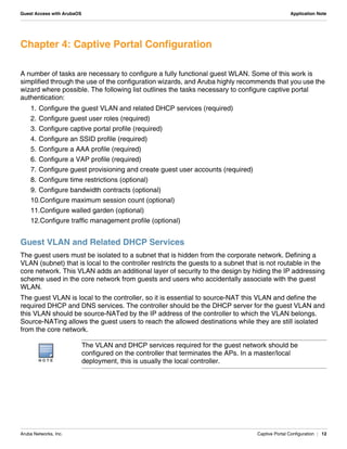 Aruba Networks, Inc. Captive Portal Configuration | 12
Guest Access with ArubaOS Application Note
Chapter 4: Captive Portal Configuration
A number of tasks are necessary to configure a fully functional guest WLAN. Some of this work is
simplified through the use of the configuration wizards, and Aruba highly recommends that you use the
wizard where possible. The following list outlines the tasks necessary to configure captive portal
authentication:
1. Configure the guest VLAN and related DHCP services (required)
2. Configure guest user roles (required)
3. Configure captive portal profile (required)
4. Configure an SSID profile (required)
5. Configure a AAA profile (required)
6. Configure a VAP profile (required)
7. Configure guest provisioning and create guest user accounts (required)
8. Configure time restrictions (optional)
9. Configure bandwidth contracts (optional)
10.Configure maximum session count (optional)
11.Configure walled garden (optional)
12.Configure traffic management profile (optional)
Guest VLAN and Related DHCP Services
The guest users must be isolated to a subnet that is hidden from the corporate network. Defining a
VLAN (subnet) that is local to the controller restricts the guests to a subnet that is not routable in the
core network. This VLAN adds an additional layer of security to the design by hiding the IP addressing
scheme used in the core network from guests and users who accidentally associate with the guest
WLAN.
The guest VLAN is local to the controller, so it is essential to source-NAT this VLAN and define the
required DHCP and DNS services. The controller should be the DHCP server for the guest VLAN and
this VLAN should be source-NATed by the IP address of the controller to which the VLAN belongs.
Source-NATing allows the guest users to reach the allowed destinations while they are still isolated
from the core network.
N O T E
The VLAN and DHCP services required for the guest network should be
configured on the controller that terminates the APs. In a master/local
deployment, this is usually the local controller.
 