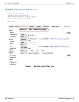 Aruba Networks, Inc. Captive Portal Configuration | 16
Guest Access with ArubaOS Application Note
DHCP Server Configuration for the Guest VLAN
!
ip dhcp pool "guestpool"
default-router 192.168.200.1
dns-server 208.67.222.222 208.67.222.220
network 192.168.200.0 255.255.255.0
!
service dhcp
!
Figure 5 Configuring the DHCP pool
 