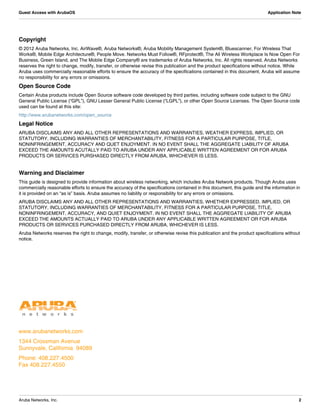 www.arubanetworks.com
1344 Crossman Avenue
Sunnyvale, California 94089
Phone: 408.227.4500
Fax 408.227.4550
Aruba Networks, Inc. 2
Guest Access with ArubaOS Application Note
Copyright
© 2012 Aruba Networks, Inc. AirWave®, Aruba Networks®, Aruba Mobility Management System®, Bluescanner, For Wireless That
Works®, Mobile Edge Architecture®, People Move. Networks Must Follow®, RFprotect®, The All Wireless Workplace Is Now Open For
Business, Green Island, and The Mobile Edge Company® are trademarks of Aruba Networks, Inc. All rights reserved. Aruba Networks
reserves the right to change, modify, transfer, or otherwise revise this publication and the product specifications without notice. While
Aruba uses commercially reasonable efforts to ensure the accuracy of the specifications contained in this document, Aruba will assume
no responsibility for any errors or omissions.
Open Source Code
Certain Aruba products include Open Source software code developed by third parties, including software code subject to the GNU
General Public License (“GPL”), GNU Lesser General Public License (“LGPL”), or other Open Source Licenses. The Open Source code
used can be found at this site:
http://www.arubanetworks.com/open_source
Legal Notice
ARUBA DISCLAIMS ANY AND ALL OTHER REPRESENTATIONS AND WARRANTIES, WEATHER EXPRESS, IMPLIED, OR
STATUTORY, INCLUDING WARRANTIES OF MERCHANTABILITY, FITNESS FOR A PARTICULAR PURPOSE, TITLE,
NONINFRINGEMENT, ACCURACY AND QUET ENJOYMENT. IN NO EVENT SHALL THE AGGREGATE LIABILITY OF ARUBA
EXCEED THE AMOUNTS ACUTALLY PAID TO ARUBA UNDER ANY APPLICABLE WRITTEN AGREEMENT OR FOR ARUBA
PRODUCTS OR SERVICES PURSHASED DIRECTLY FROM ARUBA, WHICHEVER IS LESS.
Warning and Disclaimer
This guide is designed to provide information about wireless networking, which includes Aruba Network products. Though Aruba uses
commercially reasonable efforts to ensure the accuracy of the specifications contained in this document, this guide and the information in
it is provided on an “as is” basis. Aruba assumes no liability or responsibility for any errors or omissions.
ARUBA DISCLAIMS ANY AND ALL OTHER REPRESENTATIONS AND WARRANTIES, WHETHER EXPRESSED, IMPLIED, OR
STATUTORY, INCLUDING WARRANTIES OF MERCHANTABILITY, FITNESS FOR A PARTICULAR PURPOSE, TITLE,
NONINFRINGEMENT, ACCURACY, AND QUIET ENJOYMENT. IN NO EVENT SHALL THE AGGREGATE LIABILITY OF ARUBA
EXCEED THE AMOUNTS ACTUALLY PAID TO ARUBA UNDER ANY APPLICABLE WRITTEN AGREEMENT OR FOR ARUBA
PRODUCTS OR SERVICES PURCHASED DIRECTLY FROM ARUBA, WHICHEVER IS LESS.
Aruba Networks reserves the right to change, modify, transfer, or otherwise revise this publication and the product specifications without
notice.
 
