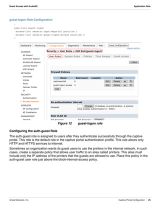 Aruba Networks, Inc. Captive Portal Configuration | 25
Guest Access with ArubaOS Application Note
guest-logon Role Configuration
!
user-role guest-logon
access-list session captiveportal position 1
access-list session guest-logon-access position 2
!
Figure 12 guest-logon role
Configuring the auth-guest Role
The auth-guest role is assigned to users after they authenticate successfully through the captive
portal. This role is the default role in the captive portal authentication profile. This role allows only
HTTP and HTTPS services to Internet.
Sometimes an organization wants its guest users to use the printers in the internal network. In such
cases, create a separate policy that allows user traffic to an alias called printers. This alias must
include only the IP address of the printers that the guests are allowed to use. Place this policy in the
auth-guest user role just above the block-internal-access policy.
 