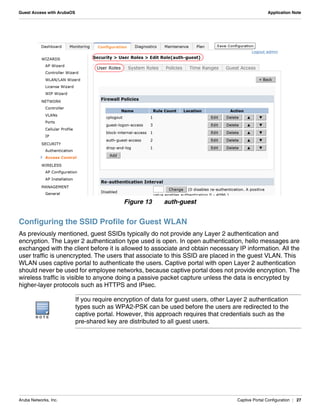 Aruba Networks, Inc. Captive Portal Configuration | 27
Guest Access with ArubaOS Application Note
Figure 13 auth-guest
Configuring the SSID Profile for Guest WLAN
As previously mentioned, guest SSIDs typically do not provide any Layer 2 authentication and
encryption. The Layer 2 authentication type used is open. In open authentication, hello messages are
exchanged with the client before it is allowed to associate and obtain necessary IP information. All the
user traffic is unencrypted. The users that associate to this SSID are placed in the guest VLAN. This
WLAN uses captive portal to authenticate the users. Captive portal with open Layer 2 authentication
should never be used for employee networks, because captive portal does not provide encryption. The
wireless traffic is visible to anyone doing a passive packet capture unless the data is encrypted by
higher-layer protocols such as HTTPS and IPsec.
N O T E
If you require encryption of data for guest users, other Layer 2 authentication
types such as WPA2-PSK can be used before the users are redirected to the
captive portal. However, this approach requires that credentials such as the
pre-shared key are distributed to all guest users.
 
