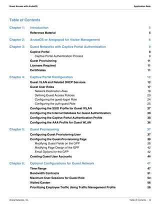 Aruba Networks, Inc. Table of Contents | 3
Guest Access with ArubaOS Application Note
Table of Contents
Chapter 1: Introduction 5
Reference Material 5
Chapter 2: ArubaOS or Amigopod for Visitor Management 6
Chapter 3: Guest Networks with Captive Portal Authentication 9
Captive Portal 9
Captive Portal Authentication Process 9
Guest Provisioning 11
Licenses Required 11
Certificates 11
Chapter 4: Captive Portal Configuration 12
Guest VLAN and Related DHCP Services 12
Guest User Roles 17
Network Destination Alias 18
Defining Guest Access Policies 20
Configuring the guest-logon Role 24
Configuring the auth-guest Role 25
Configuring the SSID Profile for Guest WLAN 27
Configuring the Internal Database for Guest Authentication 29
Configuring the Captive Portal Authentication Profile 30
Configuring the AAA Profile for Guest WLAN 36
Chapter 5: Guest Provisioning 37
Configuring Guest Provisioning User 37
Configuring the Guest-Provisioning Page 38
Modifying Guest Fields on the GPP 38
Modifying Page Design of the GPP 42
Email Options for the GPP 42
Creating Guest User Accounts 44
Chapter 6: Optional Configurations for Guest Network 47
Time Range 47
Bandwidth Contracts 51
Maximum User Sessions for Guest Role 54
Walled Garden 56
Prioritizing Employee Traffic Using Traffic Management Profile 58
 
