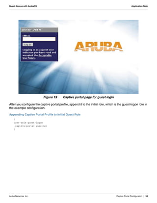 Aruba Networks, Inc. Captive Portal Configuration | 34
Guest Access with ArubaOS Application Note
Figure 19 Captive portal page for guest login
After you configure the captive portal profile, append it to the initial role, which is the guest-logon role in
the example configuration.
Appending Captive Portal Profile to Initial Guest Role
!
user-role guest-logon
captive-portal guestnet
!
 