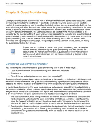 Aruba Networks, Inc. Guest Provisioning | 37
Guest Access with ArubaOS Application Note
Chapter 5: Guest Provisioning
Guest provisioning allows authenticated non-IT members to create and delete visitor accounts. Guest
provisioning eliminates the need for an IT staff to be involved every time a user account has to be
created. A guest-provisioning user is usually a front-desk person, such as a receptionist, but it can be
anyone in the organization. As mentioned before, to use the guest-provisioning capabilities of the base
ArubaOS software, the internal database on the controller must be used as the authentication server
for captive portal authentication. The user accounts can be created in the internal database of the
controller by the members of the IT team who have root access to the controller and by authenticated
guest-provisioning users. An authenticated guest-provisioning user can only create guest accounts. A
guest-provisioning user does not see the same interface seen by a root user, but instead he is
presented with a guest provisioning page. The guest provisioning user can create, delete, or modify
the guest accounts that they create.
Configuring Guest Provisioning User
You can configure and authenticate a guest-provisioning user in one of three ways:
 Local authentication on the controller using user name and password
 Smart cards
 Other External authentication servers supported on ArubaOS
A guest-provisioning users should always authenticate to the mobility controller that holds the account
database, usually the master. The guest accounts created by a guest-provisioning user are always
added to the internal database of the controller to which the guest-provisioning user authenticated.
In master/local deployments, the guest credentials are authenticated against the internal database of
the master controller by default. However, certain deployments may require that the guest accounts in
a region reside on the local controller for that region. The requirements for using the internal database
of the local controller for guest authentication in a master/local deployment are these:
1. The local controller must be configured to use the internal database of the local controllers and
not the master to authenticate the users terminating on that local controller. To configure this,
issue the “aaa authentication-server internal use-local-switch” command in the command line
interface (CLI) of the local controller that has to use its internal database to authenticate users.
2. Guest-provisioning accounts must be created on the local controller that will be using its internal
database for guest authentication. These guest-provisioning users authenticate to the local
controller and the guest accounts created by them are added to the internal database on the
local controller.
N O T E
A guest user account that is created by a guest provisioning user can only be
viewed, modified, or deleted by the guest-provisioning user who created the
account or by the network administrator. A guest user account that is created
by the network administrator can only be viewed, modified, or deleted by the
network administrator.
 