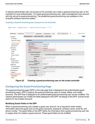 Aruba Networks, Inc. Guest Provisioning | 38
Guest Access with ArubaOS Application Note
A network administrator with root access to the controller can create a guest-provisioning user on the
controller for local authentication. To create guest-provisioning user, add a management user account
with the role set to guest-provisioning. The predefined guest-provisioning role available on the
ArubaOS software cannot be edited.
Creating a Guest-Provisioning User Account on the Controller
!
mgmt-user "receptionist" "guest-provisioning" ******
!
Figure 22 Creating a guest-provisioning user on the Aruba controller
Configuring the Guest-Provisioning Page
The guest-provisioning page (GPP) is the web page that is displayed to the authenticated guest-
provisioning users. GPP is used by the guest-provisioning users to create, delete, and modify
accounts. The GPP that is displayed to an authenticated guest-provisioning user can be modified. The
network administrator can modify the fields displayed in the GPP, the design of the GPP, and the email
options for the created accounts.
Modifying Guest Fields on the GPP
When a guest-provisioning user creates a guest user account, he is required to enter certain
information about the guest such as the guest username, password, company name, email ID, and
phone number. The guest fields on the GPP define the information that a guest-provisioning user has
to supply when he creates a guest account. These guest fields can be modified.
 