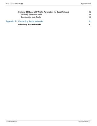Aruba Networks, Inc. Table of Contents | 4
Guest Access with ArubaOS Application Note
Optional SSID and VAP Profile Parameters for Guest Network 58
Disabling lower Data Rates 58
Denying Inter User Traffic 60
Appendix A: Contacting Aruba Networks 61
Contacting Aruba Networks 61
 