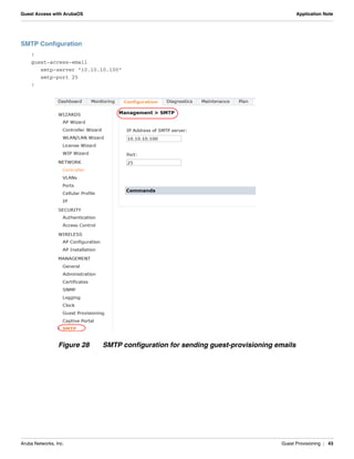 Aruba Networks, Inc. Guest Provisioning | 43
Guest Access with ArubaOS Application Note
SMTP Configuration
!
guest-access-email
smtp-server "10.10.10.100"
smtp-port 25
!
Figure 28 SMTP configuration for sending guest-provisioning emails
 
