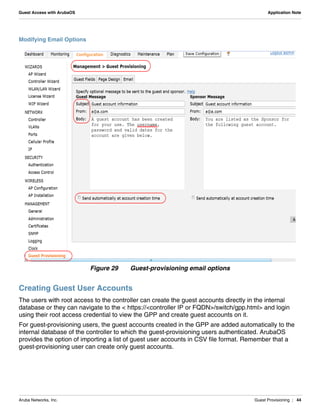 Aruba Networks, Inc. Guest Provisioning | 44
Guest Access with ArubaOS Application Note
Modifying Email Options
Figure 29 Guest-provisioning email options
Creating Guest User Accounts
The users with root access to the controller can create the guest accounts directly in the internal
database or they can navigate to the < https://<controller IP or FQDN>/switch/gpp.html> and login
using their root access credential to view the GPP and create guest accounts on it.
For guest-provisioning users, the guest accounts created in the GPP are added automatically to the
internal database of the controller to which the guest-provisioning users authenticated. ArubaOS
provides the option of importing a list of guest user accounts in CSV file format. Remember that a
guest-provisioning user can create only guest accounts.
 
