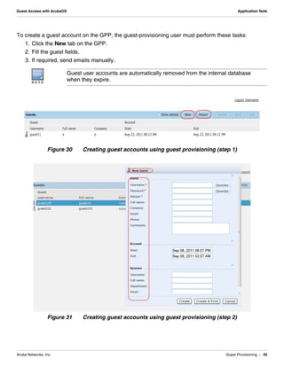 Aruba Networks, Inc. Guest Provisioning | 45
Guest Access with ArubaOS Application Note
To create a guest account on the GPP, the guest-provisioning user must perform these tasks:
1. Click the New tab on the GPP.
2. Fill the guest fields.
3. If required, send emails manually.
Figure 30 Creating guest accounts using guest provisioning (step 1)
Figure 31 Creating guest accounts using guest provisioning (step 2)
N O T E
Guest user accounts are automatically removed from the internal database
when they expire.
 