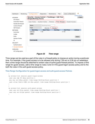 Aruba Networks, Inc. Optional Configurations for Guest Network | 48
Guest Access with ArubaOS Application Note
Figure 35 Time range
Time range can be used as a part of the rules in a firewall policy to impose an action during a particular
time. For example, if the guest access is to be allowed only during 7:30 am to 5:30 pm on weekdays,
then a time range should be attached to certain rules of some guest firewall policies. To impose a time
range for guest access, add a time range to rules 2 and 3 in the guest-logon-access policy and to the
both the rules in the auth-guest-access policy.
Time Range Configuration for guest-logon-access and auth-guest-access Policies
!
ip access-list session guest-logon-access
user any udp 68 deny position 1
any any svc-dhcp permit time-range Working-hours position 2
user alias Public-DNS svc-dns permit time-range Working-hours position 3
!
!
ip access-list session auth-guest-access
user any svc-http permit time-range Working-hours position 1
user any svc-https permit time-range Working-hours position 2
!
 