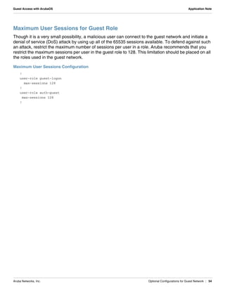 Aruba Networks, Inc. Optional Configurations for Guest Network | 54
Guest Access with ArubaOS Application Note
Maximum User Sessions for Guest Role
Though it is a very small possibility, a malicious user can connect to the guest network and initiate a
denial of service (DoS) attack by using up all of the 65535 sessions available. To defend against such
an attack, restrict the maximum number of sessions per user in a role. Aruba recommends that you
restrict the maximum sessions per user in the guest role to 128. This limitation should be placed on all
the roles used in the guest network.
Maximum User Sessions Configuration
!
user-role guest-logon
max-sessions 128
!
user-role auth-guest
max-sessions 128
!
 