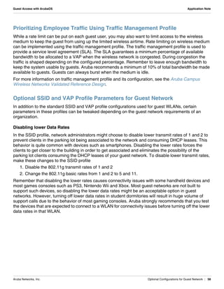 Aruba Networks, Inc. Optional Configurations for Guest Network | 58
Guest Access with ArubaOS Application Note
Prioritizing Employee Traffic Using Traffic Management Profile
While a rate limit can be put on each guest user, you may also want to limit access to the wireless
medium to keep the guest from using up the limited wireless airtime. Rate limiting on wireless medium
can be implemented using the traffic management profile. The traffic management profile is used to
provide a service level agreement (SLA). The SLA guarantees a minimum percentage of available
bandwidth to be allocated to a VAP when the wireless network is congested. During congestion the
traffic is shaped depending on the configured percentage. Remember to leave enough bandwidth to
keep the system usable by guests. Aruba recommends a minimum of 10% of total bandwidth be made
available to guests. Guests can always burst when the medium is idle.
For more information on traffic management profile and its configuration, see the Aruba Campus
Wireless Networks Validated Reference Design.
Optional SSID and VAP Profile Parameters for Guest Network
In addition to the standard SSID and VAP profile configurations used for guest WLANs, certain
parameters in these profiles can be tweaked depending on the guest network requirements of an
organization.
Disabling lower Data Rates
In the SSID profile, network administrators might choose to disable lower transmit rates of 1 and 2 to
prevent clients in the parking lot being associated to the network and consuming DHCP leases. This
behavior is quite common with devices such as smartphones. Disabling the lower rates forces the
clients to get closer to the building in order to get associated and eliminates the possibility of the
parking lot clients consuming the DHCP leases of your guest network. To disable lower transmit rates,
make these changes to the SSID profile
1. Disable the 802.11g transmit rates of 1 and 2
2. Change the 802.11g basic rates from 1 and 2 to 5 and 11.
Remember that disabling the lower rates causes connectivity issues with some handheld devices and
most games consoles such as PS3, Nintendo Wii and Xbox. Most guest networks are not built to
support such devices, so disabling the lower data rates might be an acceptable option in guest
networks. However, turning off lower data rates in student dormitories will result in huge volume of
support calls due to the behavior of most gaming consoles. Aruba strongly recommends that you test
the devices that are expected to connect to a WLAN for connectivity issues before turning off the lower
data rates in that WLAN.
 