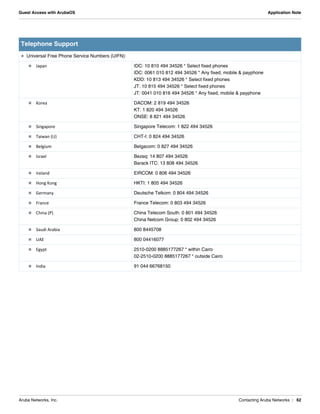 Aruba Networks, Inc. Contacting Aruba Networks | 62
Guest Access with ArubaOS Application Note
 Universal Free Phone Service Numbers (UIFN):
 Japan IDC: 10 810 494 34526 * Select fixed phones
IDC: 0061 010 812 494 34526 * Any fixed, mobile & payphone
KDD: 10 813 494 34526 * Select fixed phones
JT: 10 815 494 34526 * Select fixed phones
JT: 0041 010 816 494 34526 * Any fixed, mobile & payphone
 Korea DACOM: 2 819 494 34526
KT: 1 820 494 34526
ONSE: 8 821 494 34526
 Singapore Singapore Telecom: 1 822 494 34526
 Taiwan (U) CHT-I: 0 824 494 34526
 Belgium Belgacom: 0 827 494 34526
 Israel Bezeq: 14 807 494 34526
Barack ITC: 13 808 494 34526
 Ireland EIRCOM: 0 806 494 34526
 Hong Kong HKTI: 1 805 494 34526
 Germany Deutsche Telkom: 0 804 494 34526
 France France Telecom: 0 803 494 34526
 China (P) China Telecom South: 0 801 494 34526
China Netcom Group: 0 802 494 34526
 Saudi Arabia 800 8445708
 UAE 800 04416077
 Egypt 2510-0200 8885177267 * within Cairo
02-2510-0200 8885177267 * outside Cairo
 India 91 044 66768150
Telephone Support
 