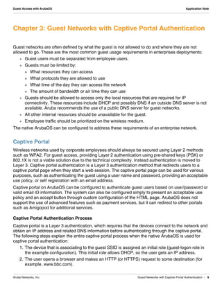Aruba Networks, Inc. Guest Networks with Captive Portal Authentication | 9
Guest Access with ArubaOS Application Note
Chapter 3: Guest Networks with Captive Portal Authentication
Guest networks are often defined by what the guest is not allowed to do and where they are not
allowed to go. These are the most common guest usage requirements in enterprises deployments:
 Guest users must be separated from employee users.
 Guests must be limited by:
 What resources they can access
 What protocols they are allowed to use
 What time of the day they can access the network
 The amount of bandwidth or air time they can use
 Guests should be allowed to access only the local resources that are required for IP
connectivity. These resources include DHCP and possibly DNS if an outside DNS server is not
available. Aruba recommends the use of a public DNS server for guest networks.
 All other internal resources should be unavailable for the guest.
 Employee traffic should be prioritized on the wireless medium.
The native ArubaOS can be configured to address these requirements of an enterprise network.
Captive Portal
Wireless networks used by corporate employees should always be secured using Layer 2 methods
such as WPA2. For guest access, providing Layer 2 authentication using pre-shared keys (PSK) or
802.1X is not a viable solution due to the technical complexity. Instead authentication is moved to
Layer 3. Captive portal authentication is a Layer 3 authentication method that redirects users to a
captive portal page when they start a web session. The captive portal page can be used for various
purposes, such as authenticating the guest using a user name and password, providing an acceptable
use policy, or self registration with an email address.
Captive portal on ArubaOS can be configured to authenticate guest users based on user/password or
valid email ID information. The system can also be configured simply to present an acceptable use
policy and an accept button through custom configuration of the HTML page. ArubaOS does not
support the use of advanced features such as payment services, but it can redirect to other portals
such as Amigopod for additional services.
Captive Portal Authentication Process
Captive portal is a Layer 3 authentication, which requires that the devices connect to the network and
obtain an IP address and related DNS information before authenticating through the captive portal.
The following steps explain the entire captive portal process when the native ArubaOS is used for
captive portal authentication:
1. The device that is associating to the guest SSID is assigned an initial role (guest-logon role in
the example configuration). This initial role allows DHCP, so the user gets an IP address.
2. The user opens a browser and makes an HTTP (or HTTPS) request to some destination (for
example, www.bbc.com).
 