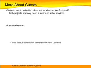 More About Guests -Give access to valuable collaborators who can join for specific task/projects and only need a minimum set of services.  -A subscriber can:  -  Invite a casual collaboration partner to work inside LotusLive - Invite an unlimited number of guests - See who they've invited as guests in a special view in Contacts, “Invited to Join” -A guest can: - Access LotusLive services to join meetings, read and comment on files, create and participate in activities, take surveys, view charts - Be part of the LL Network, search and be found by others - Add, share and synch contacts - Invite guests of their own - A guest can't:  - Have a company identity - Get access to instant messaging - Upload/post more than 25 MB - Have own online meeting room 