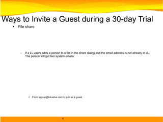 Ways to Invite a Guest during a 30-day Trial File share If a LL users adds a person to a file in the share dialog and the email address is not already in LL, The person will get two system emails: From signup@lotuslive.com to join as a guest From support@lotuslive.com – get access to the shared file Adding a member to an Activity If a LL users adds a member to an Activity in the share dialog and the email address is not already in LL, The person will get two system emails: From signup@lotuslive.com to join as a guest From support@lotuslive.com – get access to the Activity Addition to a group If a LL user adds a person to a group and the email address is not already in then there is an option to ”tell unregistered users about this group” and have them join as a guest. They will receive an email from signup@lotuslive.com Adding a Contact that's not a member Any non-LotusLive member in your contact list will have a link to “Invite” the contact to join as a guest.  