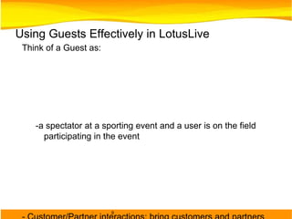 Using Guests Effectively in LotusLive Think of a Guest as:  -a spectator at a sporting event and a user is on the field participating in the event - Customer/Partner interactions: bring customers and partners who are less active participants, reading presentations, giving feedback, participating in meetings and surveys, don't require instant messaging. They don't need a company identity.  - Workshops: attendees need the ability to collaborate on threaded discussions, access to presentations and project entries and actions but are mostly listeners.  
