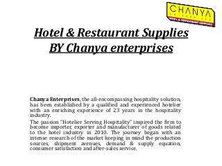 Hotel & Restaurant Supplies
BY Chanya enterprises
Chanya Enterprises, the all-encompassing hospitality solution,
has been established by a qualified and experienced hotelier
with an enriching experience of 23 years in the hospitality
industry.
The passion “Hotelier Serving Hospitality” inspired the firm to
become importer, exporter and manufacturer of goods related
to the hotel industry in 2010. The journey began with an
intense research of the market keeping in mind the production
sources, shipment avenues, demand & supply equation,
consumer satisfaction and after-sales service.
 