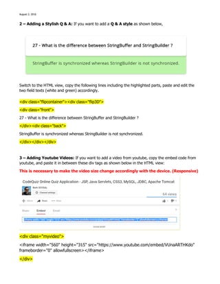 August 2, 2016
2 – Adding a Stylish Q & A: If you want to add a Q & A style as shown below,
Switch to the HTML view, copy the following lines including the highlighted parts, paste and edit the
two field texts (white and green) accordingly.
<div class="flipcontainer"><div class="flip3D">
<div class="front">
27 - What is the difference between StringBuffer and StringBuilder ?
</div><div class="back">
StringBuffer is synchronized whereas StringBuilder is not synchronized.
</div></div></div>
3 – Adding Youtube Videos: If you want to add a video from youtube, copy the embed code from
youtube, and paste it in between these div tags as shown below in the HTML view:
This is necessary to make the video size change accordingly with the device. (Responsive)
<div class="myvideo">
<iframe width="560" height="315" src="https://www.youtube.com/embed/VUnaARTHKdo"
frameborder="0" allowfullscreen></iframe>
</div>
 