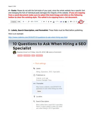 August 2, 2016
4 - Fonts: Please do not edit the font-style of your post, since the whole website has a specific font
and changing the font of individual posts damages the integrity of the website. If you are copying
from a word document make sure to select this text/image and click on the following
button to clear the existing style. The safest is to copying from a .txt document.
5 - Labels, Search Description, and Permalink: These fields must be filled before publishing.
Here is an example:
http://www.codemio.com/2016/07/10-questions-to-ask-when-hiring-seo.html
 