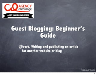 Guest Blogging: Beginner’s
          Guide
    verb. Writing and publishing an article
   for another website or blog




                                              Created by Lauren Atwell
                                              Last Modiﬁed: 1/30/2013

                                                                    1
 