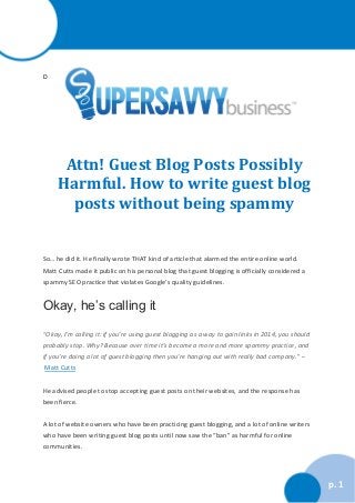 D

Attn! Guest Blog Posts Possibly
Harmful. How to write guest blog
posts without being spammy

So… he did it. He finally wrote THAT kind of article that alarmed the entire online world.
Matt Cutts made it public on his personal blog that guest blogging is officially considered a
spammy SEO practice that violates Google’s quality guidelines.

Okay, he’s calling it
“Okay, I’m calling it: if you’re using guest blogging as a way to gain links in 2014, you should
probably stop. Why? Because over time it’s become a more and more spammy practice, and
if you’re doing a lot of guest blogging then you’re hanging out with really bad company.” –
Matt Cutts
He advised people to stop accepting guest posts on their websites, and the response has
been fierce.
A lot of website owners who have been practicing guest blogging, and a lot of online writers
who have been writing guest blog posts until now saw the “ban” as harmful for online
communities.

p. 1

 