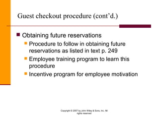 Copyright © 2007 by John Wiley & Sons, Inc. All
rights reserved
Guest checkout procedure (cont’d.)
 Obtaining future reservations
 Procedure to follow in obtaining future
reservations as listed in text p. 249
 Employee training program to learn this
procedure
 Incentive program for employee motivation
 